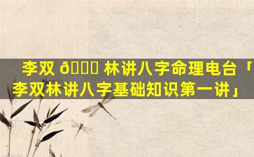 李双 🐘 林讲八字命理电台「李双林讲八字基础知识第一讲」